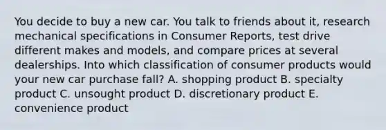 You decide to buy a new car. You talk to friends about it, research mechanical specifications in Consumer Reports, test drive different makes and models, and compare prices at several dealerships. Into which classification of consumer products would your new car purchase fall? A. shopping product B. specialty product C. unsought product D. discretionary product E. convenience product