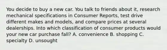 You decide to buy a new car. You talk to friends about it, research mechanical specifications in Consumer Reports, test drive different makes and models, and compare prices at several dealerships. Into which classification of consumer products would your new car purchase fall? A. convenience B. shopping C. specialty D. unsought