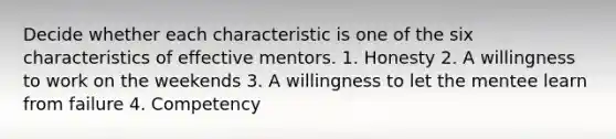 Decide whether each characteristic is one of the six characteristics of effective mentors. 1. Honesty 2. A willingness to work on the weekends 3. A willingness to let the mentee learn from failure 4. Competency