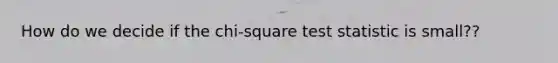 How do we decide if the chi-square test statistic is small??