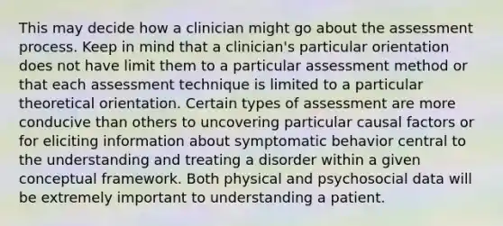 This may decide how a clinician might go about the assessment process. Keep in mind that a clinician's particular orientation does not have limit them to a particular assessment method or that each assessment technique is limited to a particular theoretical orientation. Certain types of assessment are more conducive than others to uncovering particular causal factors or for eliciting information about symptomatic behavior central to the understanding and treating a disorder within a given conceptual framework. Both physical and psychosocial data will be extremely important to understanding a patient.