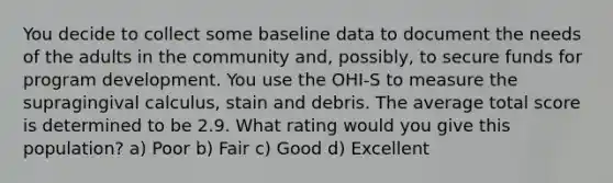 You decide to collect some baseline data to document the needs of the adults in the community and, possibly, to secure funds for program development. You use the OHI-S to measure the supragingival calculus, stain and debris. The average total score is determined to be 2.9. What rating would you give this population? a) Poor b) Fair c) Good d) Excellent