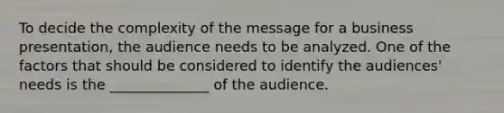 To decide the complexity of the message for a business presentation, the audience needs to be analyzed. One of the factors that should be considered to identify the audiences' needs is the ______________ of the audience.