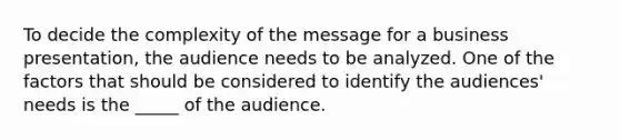 To decide the complexity of the message for a business presentation, the audience needs to be analyzed. One of the factors that should be considered to identify the audiences' needs is the _____ of the audience.