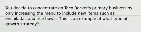 You decide to concentrate on Taco Rocket's primary business by only increasing the menu to include new items such as enchiladas and rice bowls. This is an example of what type of growth strategy?