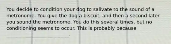 You decide to condition your dog to salivate to the sound of a metronome. You give the dog a biscuit, and then a second later you sound the metronome. You do this several times, but no conditioning seems to occur. This is probably because __________________________.