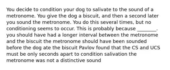 You decide to condition your dog to salivate to the sound of a metronome. You give the dog a biscuit, and then a second later you sound the metronome. You do this several times, but no conditioning seems to occur. This is probably because ________. you should have had a longer interval between the metronome and the biscuit the metronome should have been sounded before the dog ate the biscuit Pavlov found that the CS and UCS must be only seconds apart to condition salivation the metronome was not a distinctive sound