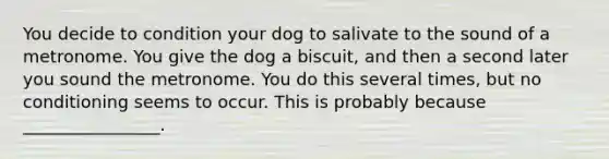 You decide to condition your dog to salivate to the sound of a metronome. You give the dog a biscuit, and then a second later you sound the metronome. You do this several times, but no conditioning seems to occur. This is probably because ________________.