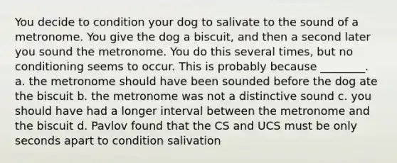 You decide to condition your dog to salivate to the sound of a metronome. You give the dog a biscuit, and then a second later you sound the metronome. You do this several times, but no conditioning seems to occur. This is probably because ________. a. the metronome should have been sounded before the dog ate the biscuit b. the metronome was not a distinctive sound c. you should have had a longer interval between the metronome and the biscuit d. Pavlov found that the CS and UCS must be only seconds apart to condition salivation