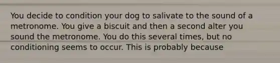 You decide to condition your dog to salivate to the sound of a metronome. You give a biscuit and then a second alter you sound the metronome. You do this several times, but no conditioning seems to occur. This is probably because