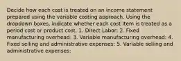 Decide how each cost is treated on an income statement prepared using the variable costing approach. Using the dropdown boxes, indicate whether each cost item is treated as a period cost or product cost. 1. Direct Labor: 2. Fixed manufacturing overhead: 3. Variable manufacturing overhead: 4. Fixed selling and administrative expenses: 5. Variable selling and administrative expenses: