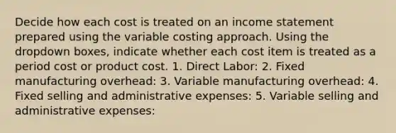 Decide how each cost is treated on an income statement prepared using the variable costing approach. Using the dropdown boxes, indicate whether each cost item is treated as a period cost or product cost. 1. Direct Labor: 2. Fixed manufacturing overhead: 3. Variable manufacturing overhead: 4. Fixed selling and administrative expenses: 5. Variable selling and administrative expenses: