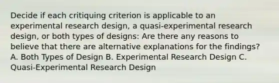 Decide if each critiquing criterion is applicable to an experimental research design, a quasi-experimental research design, or both types of designs: Are there any reasons to believe that there are alternative explanations for the findings? A. Both Types of Design B. Experimental Research Design C. Quasi-Experimental Research Design