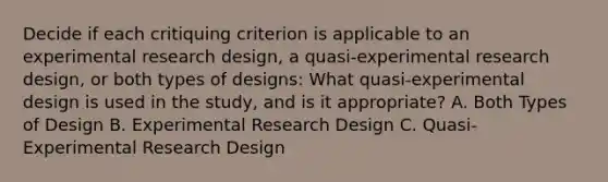 Decide if each critiquing criterion is applicable to an experimental research design, a quasi-experimental research design, or both types of designs: What quasi-experimental design is used in the study, and is it appropriate? A. Both Types of Design B. Experimental Research Design C. Quasi-Experimental Research Design