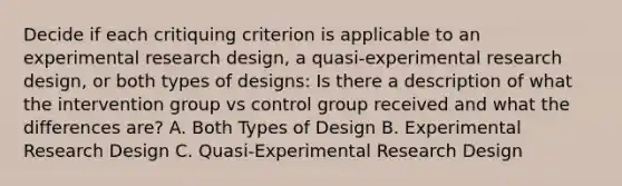 Decide if each critiquing criterion is applicable to an experimental research design, a quasi-experimental research design, or both types of designs: Is there a description of what the intervention group vs control group received and what the differences are? A. Both Types of Design B. Experimental Research Design C. Quasi-Experimental Research Design