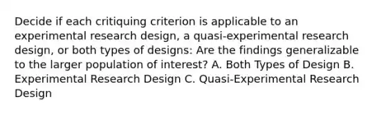 Decide if each critiquing criterion is applicable to an experimental research design, a quasi-experimental research design, or both types of designs: Are the findings generalizable to the larger population of interest? A. Both Types of Design B. Experimental Research Design C. Quasi-Experimental Research Design