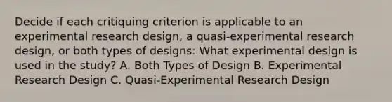 Decide if each critiquing criterion is applicable to an experimental research design, a quasi-experimental research design, or both types of designs: What experimental design is used in the study? A. Both Types of Design B. Experimental Research Design C. Quasi-Experimental Research Design