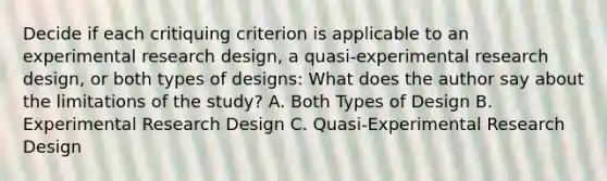 Decide if each critiquing criterion is applicable to an experimental research design, a quasi-experimental research design, or both types of designs: What does the author say about the limitations of the study? A. Both Types of Design B. Experimental Research Design C. Quasi-Experimental Research Design