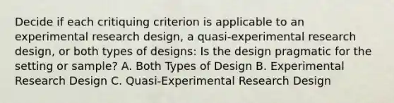 Decide if each critiquing criterion is applicable to an experimental research design, a quasi-experimental research design, or both types of designs: Is the design pragmatic for the setting or sample? A. Both Types of Design B. Experimental Research Design C. Quasi-Experimental Research Design