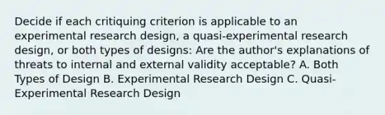 Decide if each critiquing criterion is applicable to an experimental research design, a quasi-experimental research design, or both types of designs: Are the author's explanations of threats to internal and external validity acceptable? A. Both Types of Design B. Experimental Research Design C. Quasi-Experimental Research Design