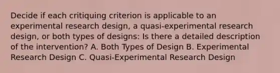 Decide if each critiquing criterion is applicable to an experimental research design, a quasi-experimental research design, or both types of designs: Is there a detailed description of the intervention? A. Both Types of Design B. Experimental Research Design C. Quasi-Experimental Research Design