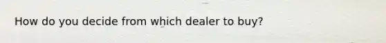 How do you decide from which dealer to buy?