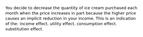 You decide to decrease the quantity of ice cream purchased each month when the price increases in part because the higher price causes an implicit reduction in your income. This is an indication of the: income effect. utility effect. consumption effect. substitution effect.