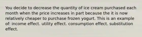 You decide to decrease the quantity of ice cream purchased each month when the price increases in part because the it is now relatively cheaper to purchase frozen yogurt. This is an example of: income effect. utility effect. consumption effect. substitution effect.