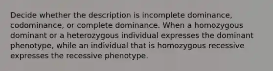 Decide whether the description is incomplete dominance, codominance, or complete dominance. When a homozygous dominant or a heterozygous individual expresses the dominant phenotype, while an individual that is homozygous recessive expresses the recessive phenotype.