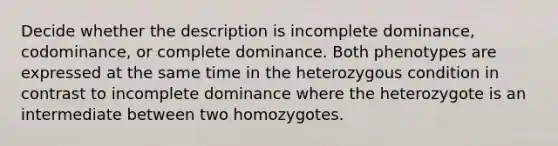 Decide whether the description is incomplete dominance, codominance, or complete dominance. Both phenotypes are expressed at the same time in the heterozygous condition in contrast to incomplete dominance where the heterozygote is an intermediate between two homozygotes.