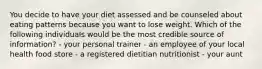 You decide to have your diet assessed and be counseled about eating patterns because you want to lose weight. Which of the following individuals would be the most credible source of information? - your personal trainer - an employee of your local health food store - a registered dietitian nutritionist - your aunt