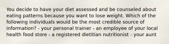 You decide to have your diet assessed and be counseled about eating patterns because you want to lose weight. Which of the following individuals would be the most credible source of information? - your personal trainer - an employee of your local health food store - a registered dietitian nutritionist - your aunt