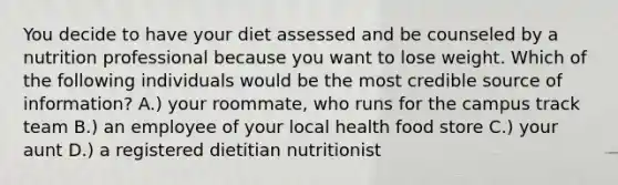 You decide to have your diet assessed and be counseled by a nutrition professional because you want to lose weight. Which of the following individuals would be the most credible source of information? A.) your roommate, who runs for the campus track team B.) an employee of your local health food store C.) your aunt D.) a registered dietitian nutritionist