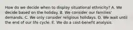 How do we decide when to display situational ethnicity? A. We decide based on the holiday. B. We consider our families' demands. C. We only consider religious holidays. D. We wait until the end of our life cycle. E. We do a cost-benefit analysis.