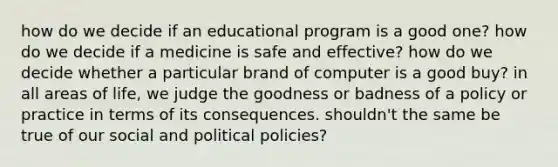 how do we decide if an educational program is a good one? how do we decide if a medicine is safe and effective? how do we decide whether a particular brand of computer is a good buy? in all areas of life, we judge the goodness or badness of a policy or practice in terms of its consequences. shouldn't the same be true of our social and political policies?