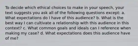 To decide which ethical choices to make in your speech, your text suggests you ask all of the following questions except: a. What expectations do I have of this audience? b. What is the best way I can cultivate a relationship with this audience in this context? c. What common goals and ideals can I reference when making my case? d. What expectations does this audience have of me?