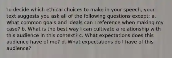 To decide which ethical choices to make in your speech, your text suggests you ask all of the following questions except: a. What common goals and ideals can I reference when making my case? b. What is the best way I can cultivate a relationship with this audience in this context? c. What expectations does this audience have of me? d. What expectations do I have of this audience?