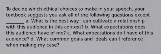 To decide which ethical choices to make in your speech, your textbook suggests you ask all of the following questions except ________ a. What is the best way I can cultivate a relationship with this audience in this context? b. What expectations does this audience have of me? c. What expectations do I have of this audience? d. What common goals and ideals can I reference when making my case?