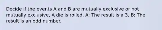 Decide if the events A and B are mutually exclusive or not mutually​ exclusive, A die is rolled. ​A: The result is a 3. ​B: The result is an odd number.