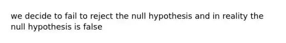 we decide to fail to reject the null hypothesis and in reality the null hypothesis is false