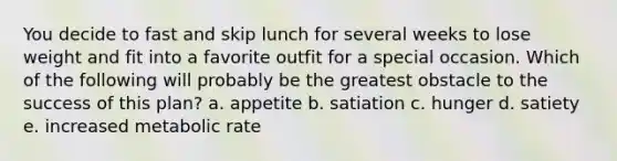 You decide to fast and skip lunch for several weeks to lose weight and fit into a favorite outfit for a special occasion. Which of the following will probably be the greatest obstacle to the success of this plan? a. appetite b. satiation c. hunger d. satiety e. increased metabolic rate