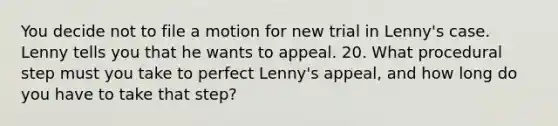 You decide not to file a motion for new trial in Lenny's case. Lenny tells you that he wants to appeal. 20. What procedural step must you take to perfect Lenny's appeal, and how long do you have to take that step?