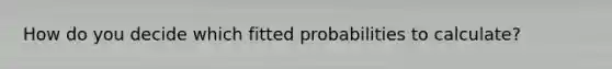 How do you decide which fitted probabilities to calculate?