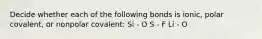 Decide whether each of the following bonds is ionic, polar covalent, or nonpolar covalent: Si - O S - F Li - O