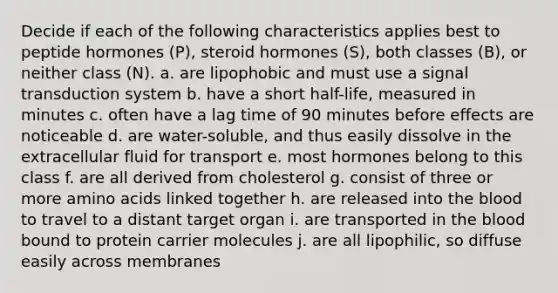 Decide if each of the following characteristics applies best to peptide hormones (P), steroid hormones (S), both classes (B), or neither class (N). a. are lipophobic and must use a signal transduction system b. have a short half-life, measured in minutes c. often have a lag time of 90 minutes before effects are noticeable d. are water-soluble, and thus easily dissolve in the extracellular fluid for transport e. most hormones belong to this class f. are all derived from cholesterol g. consist of three or more amino acids linked together h. are released into the blood to travel to a distant target organ i. are transported in the blood bound to protein carrier molecules j. are all lipophilic, so diffuse easily across membranes