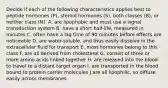 Decide if each of the following characteristics applies best to peptide hormones (P), steroid hormones (S), both classes (B), or neither class (N). A. are lipophobic and must use a signal transduction system B. have a short half-life, measured in minutes C. often have a lag time of 90 minutes before effects are noticeable D. are water-soluble, and thus easily dissolve in the extracellular fluid for transport E. most hormones belong to this class F. are all derived from cholesterol G. consist of three or more amino acids linked together H. are released into the blood to travel to a distant target organ I. are transported in the blood bound to protein carrier molecules J.are all lipophilic, so diffuse easily across membranes