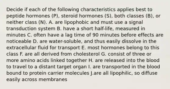 Decide if each of the following characteristics applies best to peptide hormones (P), steroid hormones (S), both classes (B), or neither class (N). A. are lipophobic and must use a signal transduction system B. have a short half-life, measured in minutes C. often have a lag time of 90 minutes before effects are noticeable D. are water-soluble, and thus easily dissolve in the extracellular fluid for transport E. most hormones belong to this class F. are all derived from cholesterol G. consist of three or more amino acids linked together H. are released into the blood to travel to a distant target organ I. are transported in the blood bound to protein carrier molecules J.are all lipophilic, so diffuse easily across membranes