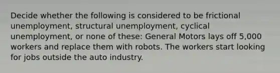 Decide whether the following is considered to be frictional unemployment, structural unemployment, cyclical unemployment, or none of these: General Motors lays off 5,000 workers and replace them with robots. The workers start looking for jobs outside the auto industry.