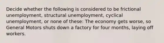 Decide whether the following is considered to be frictional unemployment, structural unemployment, cyclical unemployment, or none of these: The economy gets worse, so General Motors shuts down a factory for four months, laying off workers.