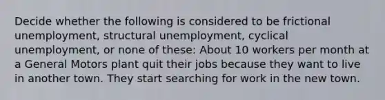 Decide whether the following is considered to be frictional unemployment, structural unemployment, cyclical unemployment, or none of these: About 10 workers per month at a General Motors plant quit their jobs because they want to live in another town. They start searching for work in the new town.